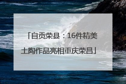 自贡荣县：16件精美土陶作品亮相重庆荣昌