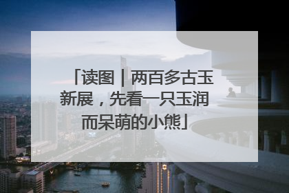 读图｜两百多古玉新展，先看一只玉润而呆萌的小熊