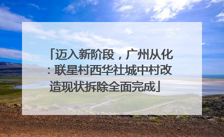 迈入新阶段，广州从化：联星村西华社城中村改造现状拆除全面完成