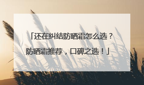 还在纠结防晒霜怎么选？防晒霜推荐，口碑之选！