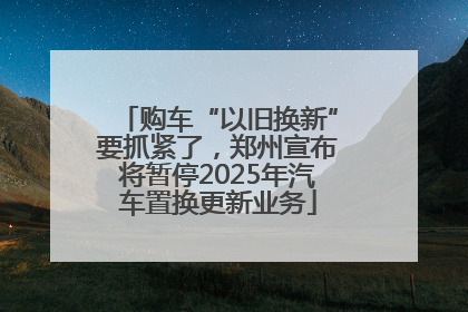购车“以旧换新”要抓紧了，郑州宣布将暂停2025年汽车置换更新业务