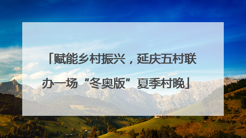 赋能乡村振兴，延庆五村联办一场“冬奥版”夏季村晚