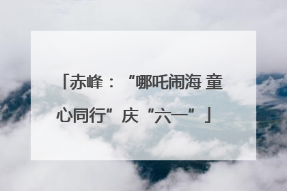 赤峰：“哪吒闹海 童心同行”庆“六一”