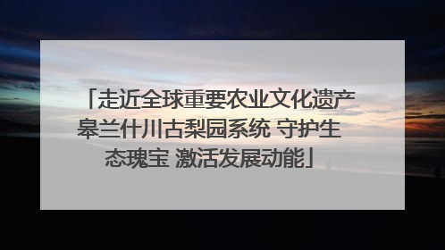走近全球重要农业文化遗产皋兰什川古梨园系统 守护生态瑰宝 激活发展动能