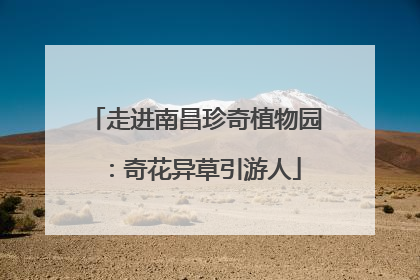 走进南昌珍奇植物园：奇花异草引游人