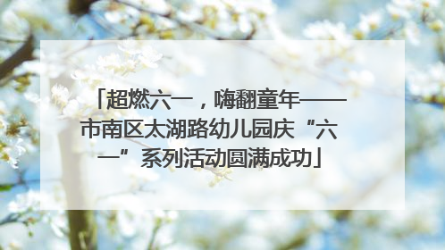 超燃六一，嗨翻童年——市南区太湖路幼儿园庆“六一”系列活动圆满成功