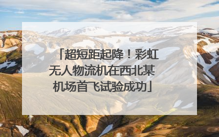 超短距起降！彩虹无人物流机在西北某机场首飞试验成功
