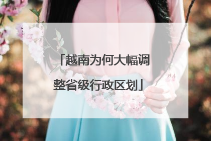 越南为何大幅调整省级行政区划