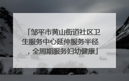 邹平市黄山街道社区卫生服务中心延伸服务半径，全周期服务妇幼健康