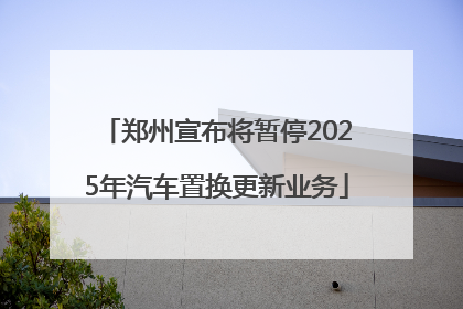 郑州宣布将暂停2025年汽车置换更新业务