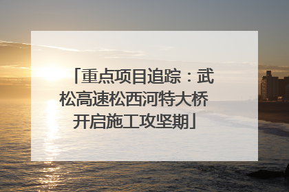 重点项目追踪：武松高速松西河特大桥开启施工攻坚期
