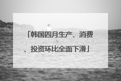 韩国四月生产、消费、投资环比全面下滑