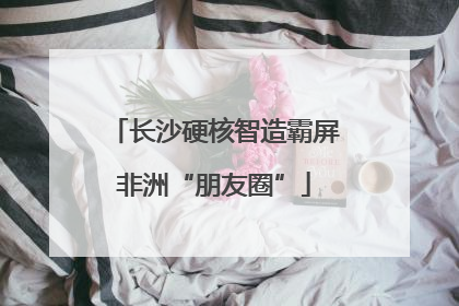 长沙硬核智造霸屏非洲“朋友圈”
