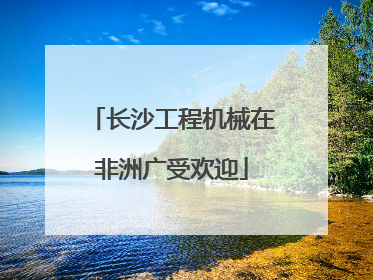长沙工程机械在非洲广受欢迎