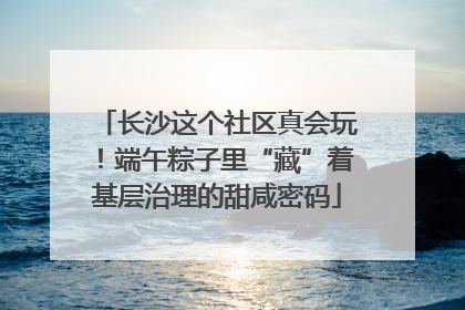 长沙这个社区真会玩！端午粽子里“藏”着基层治理的甜咸密码