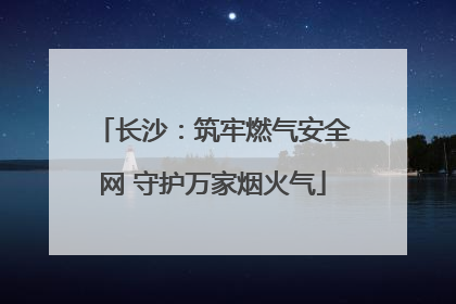 长沙：筑牢燃气安全网 守护万家烟火气