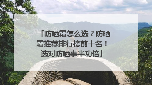 防晒霜怎么选？防晒霜推荐排行榜前十名！选对防晒事半功倍