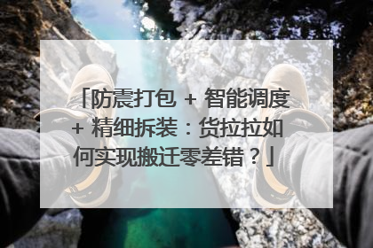 防震打包 + 智能调度 + 精细拆装：货拉拉如何实现搬迁零差错？