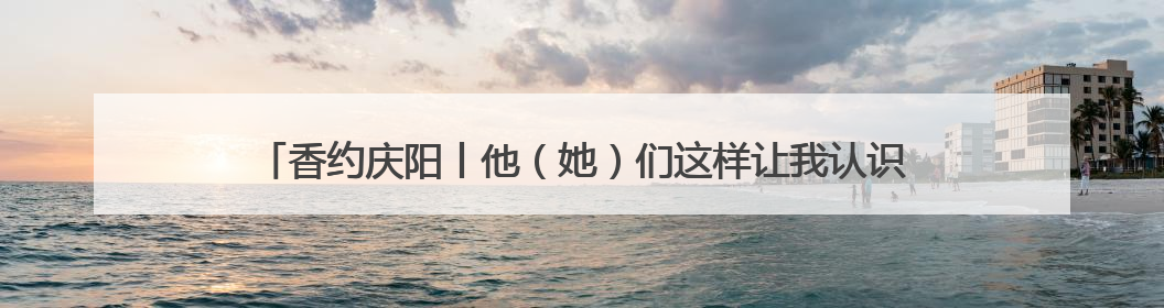 香约庆阳丨他（她）们这样让我认识了庆阳、了解了庆阳、喜欢上了庆阳