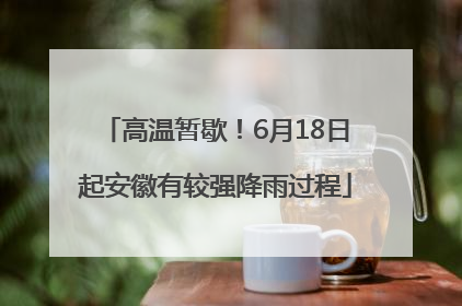 高温暂歇！6月18日起安徽有较强降雨过程