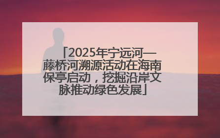 2025年宁远河—藤桥河溯源活动在海南保亭启动，挖掘沿岸文脉推动绿色发展