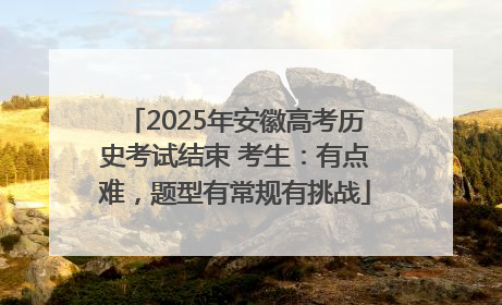 2025年安徽高考历史考试结束 考生：有点难，题型有常规有挑战