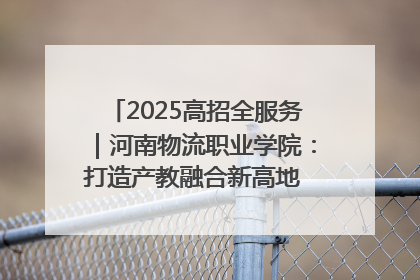 2025高招全服务｜河南物流职业学院：打造产教融合新高地 推动高质量快速发展