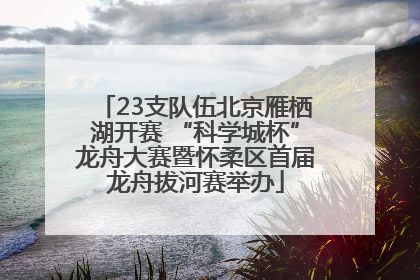 23支队伍北京雁栖湖开赛 “科学城杯”龙舟大赛暨怀柔区首届龙舟拔河赛举办