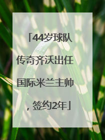 44岁球队传奇齐沃出任国际米兰主帅，签约2年