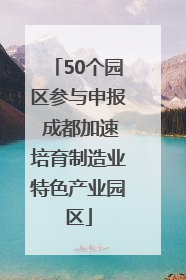 50个园区参与申报 成都加速培育制造业特色产业园区