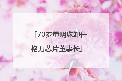 70岁董明珠卸任格力芯片董事长