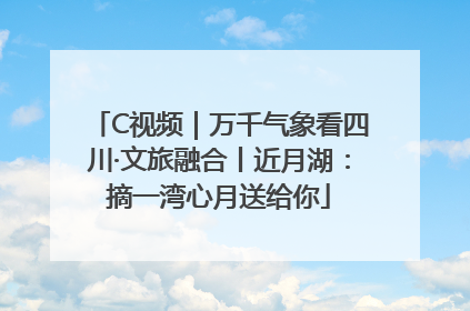 C视频｜万千气象看四川·文旅融合丨近月湖：摘一湾心月送给你